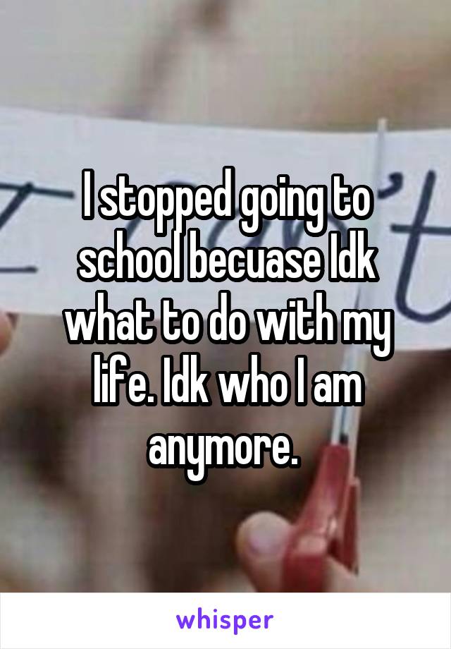 I stopped going to school becuase Idk what to do with my life. Idk who I am anymore. 