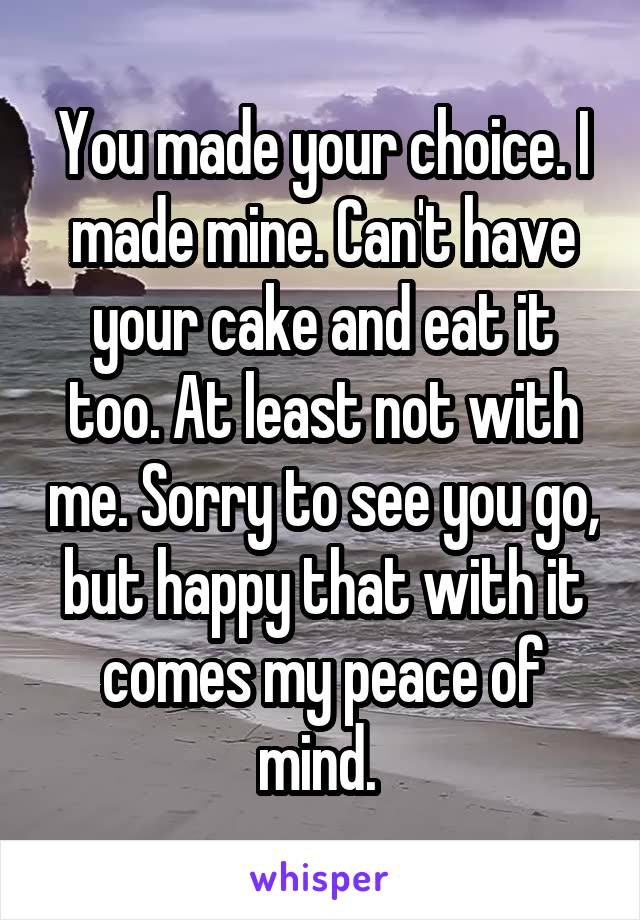 You made your choice. I made mine. Can't have your cake and eat it too. At least not with me. Sorry to see you go, but happy that with it comes my peace of mind. 