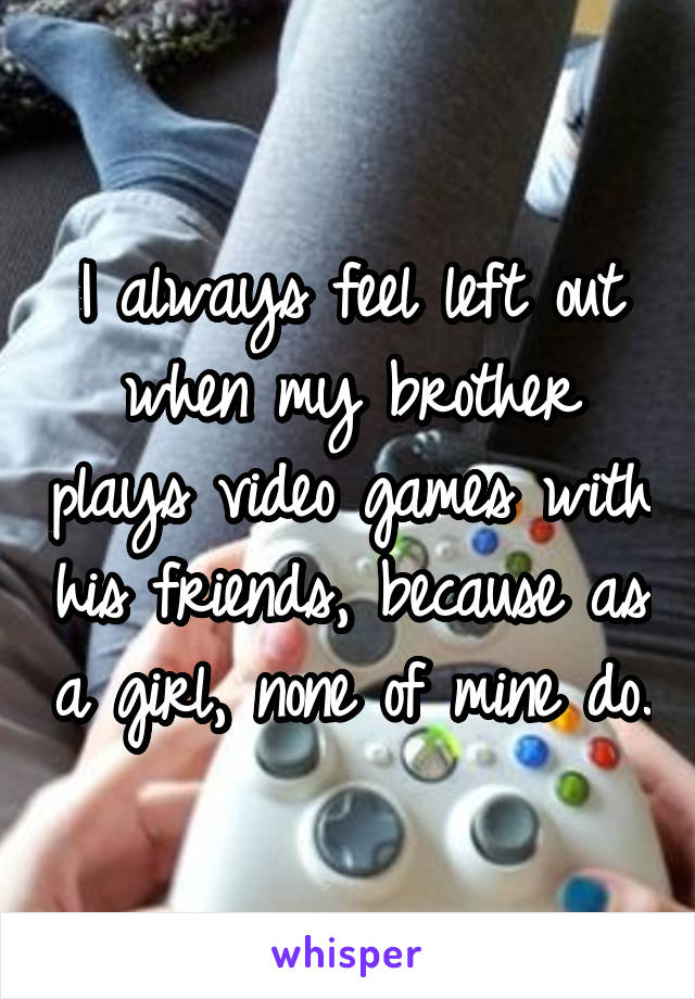 I always feel left out when my brother plays video games with his friends, because as a girl, none of mine do.