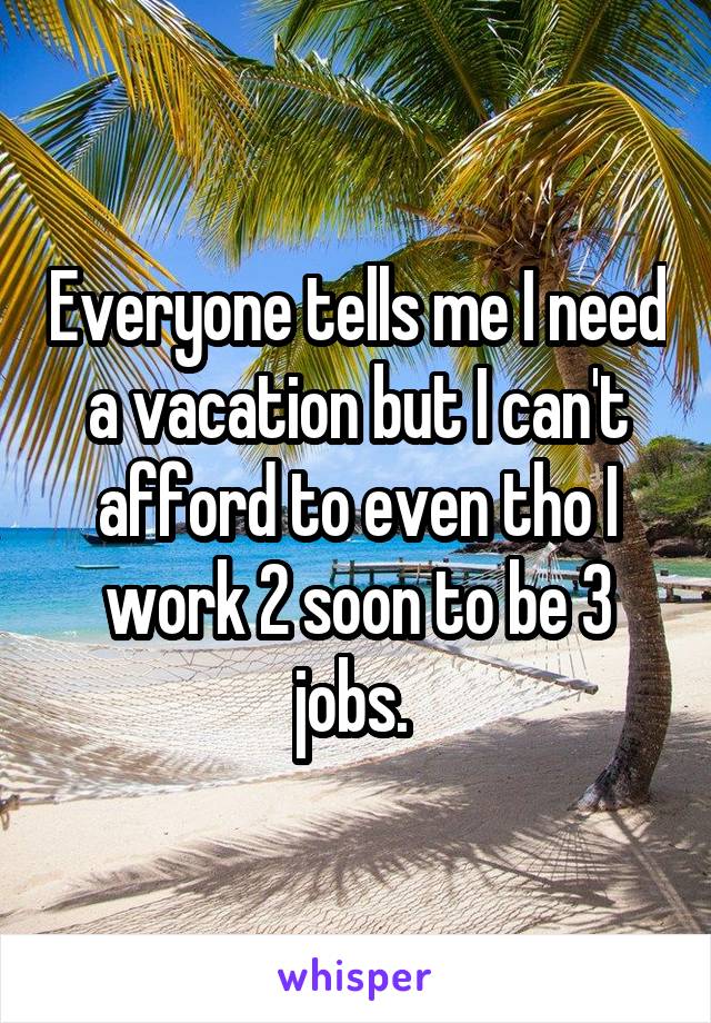 Everyone tells me I need a vacation but I can't afford to even tho I work 2 soon to be 3 jobs. 