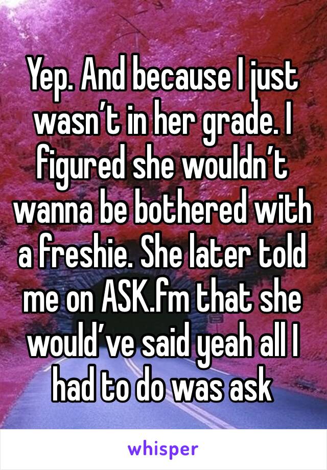 Yep. And because I just wasn’t in her grade. I figured she wouldn’t wanna be bothered with a freshie. She later told me on ASK.fm that she would’ve said yeah all I had to do was ask