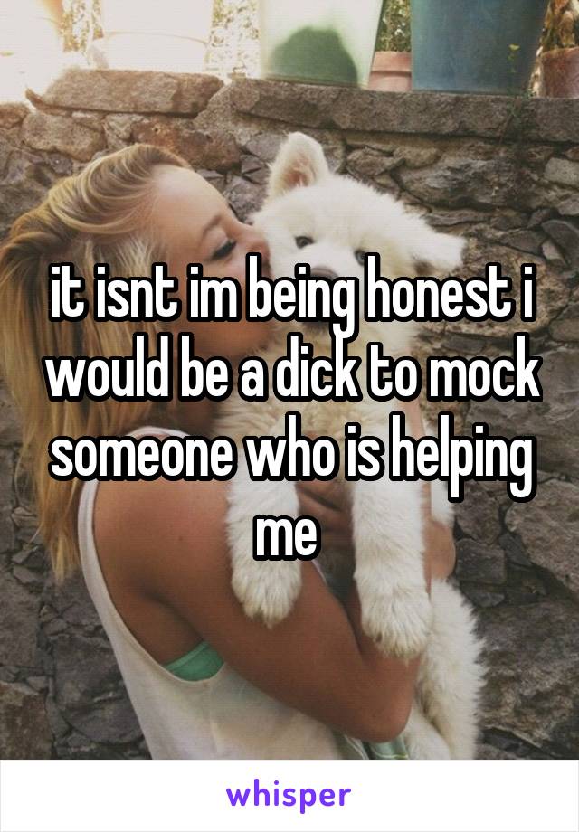 it isnt im being honest i would be a dick to mock someone who is helping me 