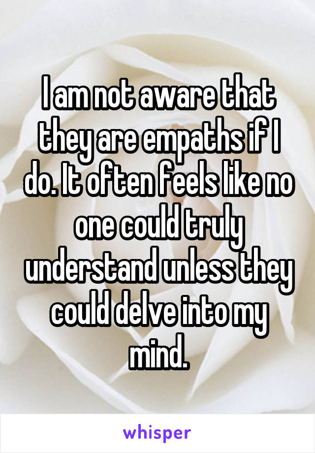I am not aware that they are empaths if I do. It often feels like no one could truly understand unless they could delve into my mind.