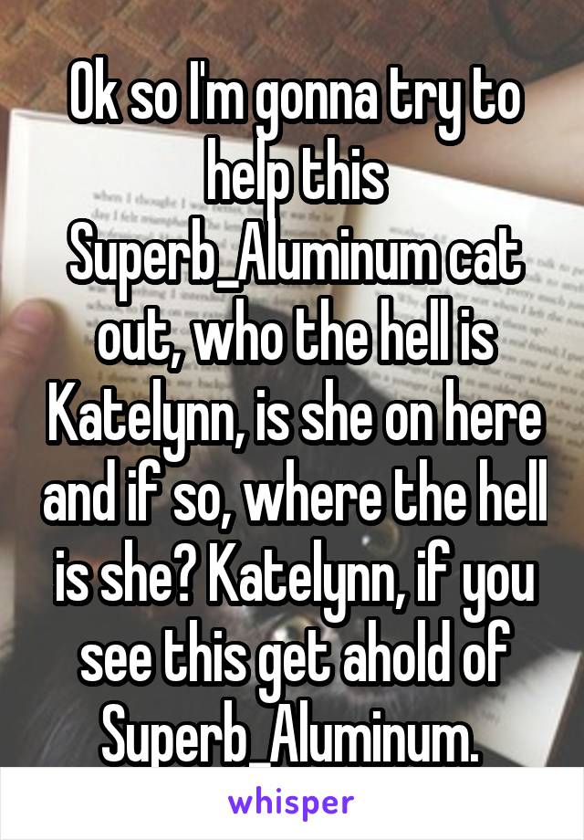Ok so I'm gonna try to help this Superb_Aluminum cat out, who the hell is Katelynn, is she on here and if so, where the hell is she? Katelynn, if you see this get ahold of Superb_Aluminum. 