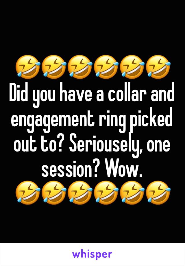 🤣🤣🤣🤣🤣🤣
Did you have a collar and engagement ring picked out to? Seriousely, one session? Wow. 
🤣🤣🤣🤣🤣🤣