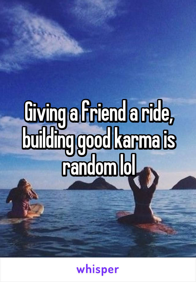 Giving a friend a ride, building good karma is random lol