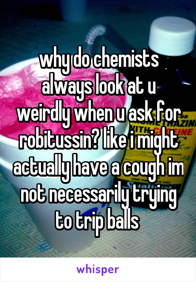 why do chemists always look at u weirdly when u ask for robitussin? like i might actually have a cough im not necessarily trying to trip balls 