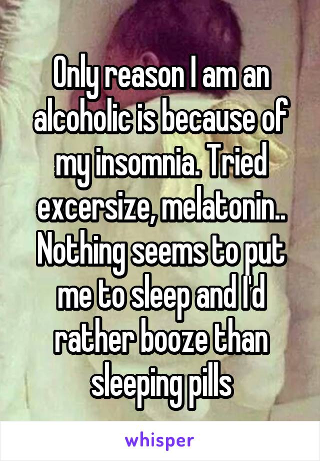 Only reason I am an alcoholic is because of my insomnia. Tried excersize, melatonin.. Nothing seems to put me to sleep and I'd rather booze than sleeping pills