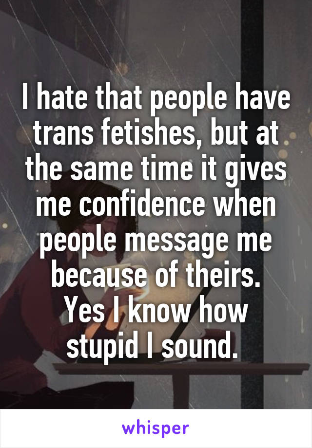 I hate that people have trans fetishes, but at the same time it gives me confidence when people message me because of theirs.
Yes I know how stupid I sound. 