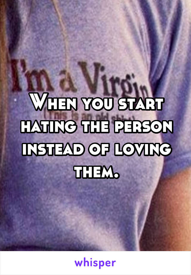 When you start hating the person instead of loving them.