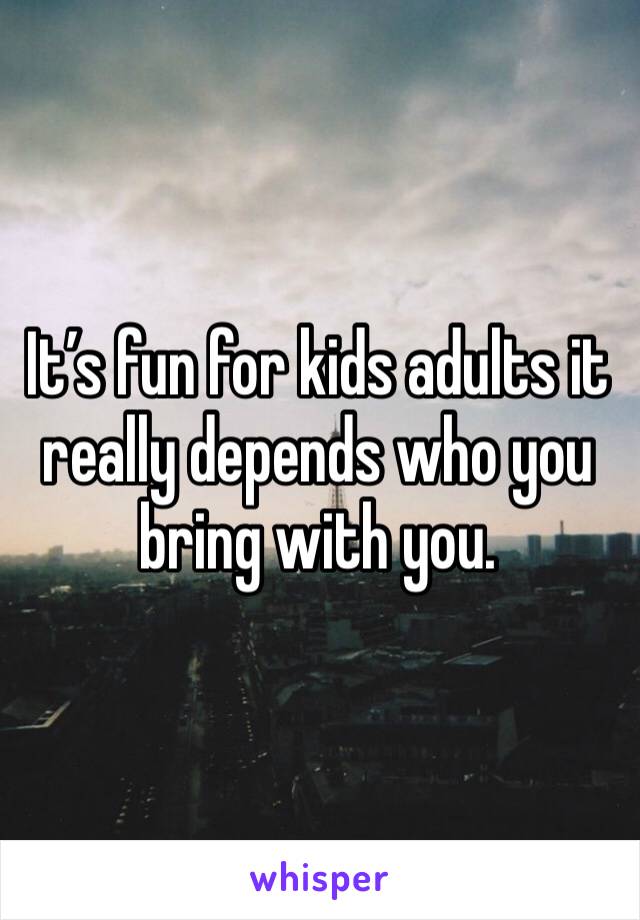It’s fun for kids adults it really depends who you bring with you.