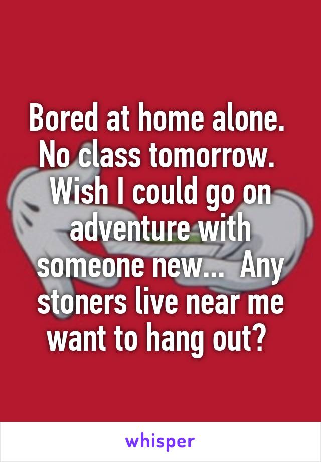 Bored at home alone.  No class tomorrow.  Wish I could go on adventure with someone new...  Any stoners live near me want to hang out? 
