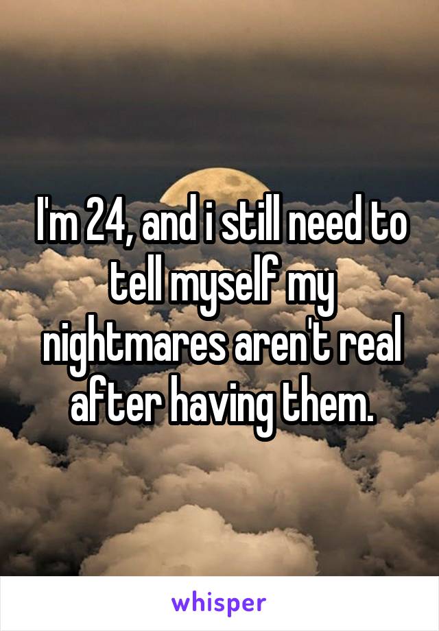 I'm 24, and i still need to tell myself my nightmares aren't real after having them.