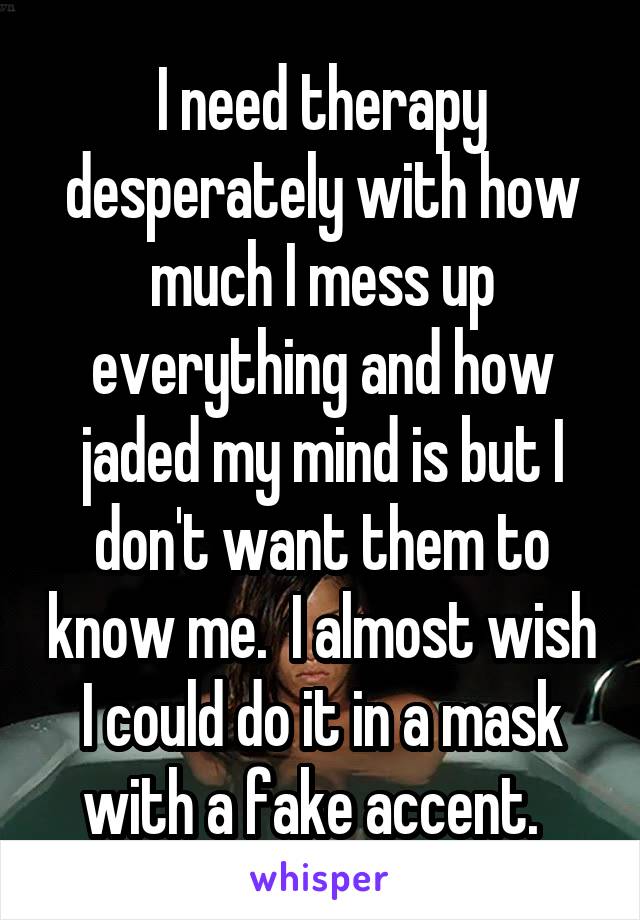 I need therapy desperately with how much I mess up everything and how jaded my mind is but I don't want them to know me.  I almost wish I could do it in a mask with a fake accent.  