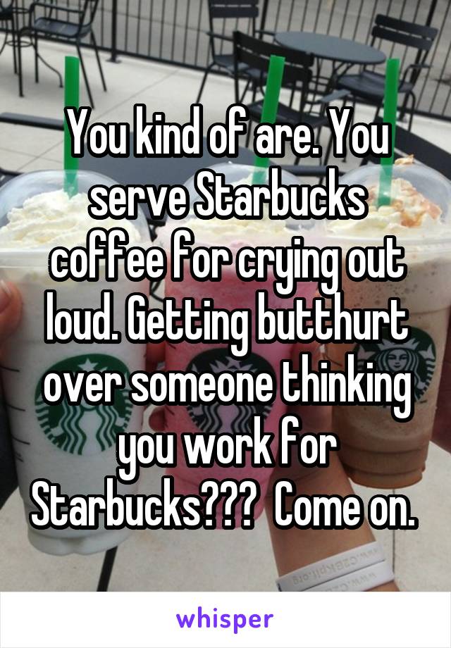 You kind of are. You serve Starbucks coffee for crying out loud. Getting butthurt over someone thinking you work for Starbucks???  Come on. 