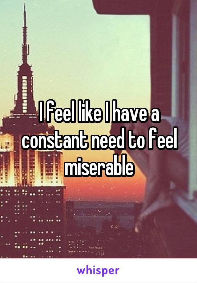 I feel like I have a constant need to feel miserable