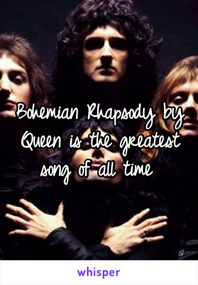 Bohemian Rhapsody by Queen is the greatest song of all time 