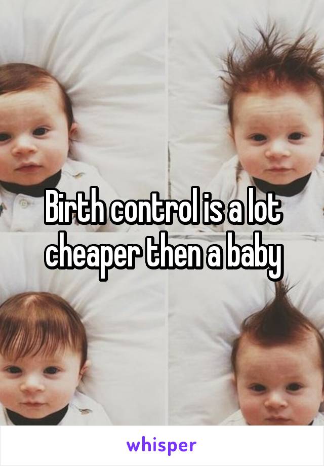 Birth control is a lot cheaper then a baby