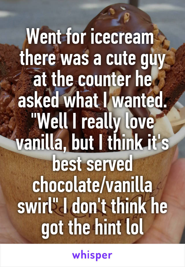 Went for icecream  there was a cute guy at the counter he asked what I wanted. "Well I really love vanilla, but I think it's best served chocolate/vanilla swirl" I don't think he got the hint lol
