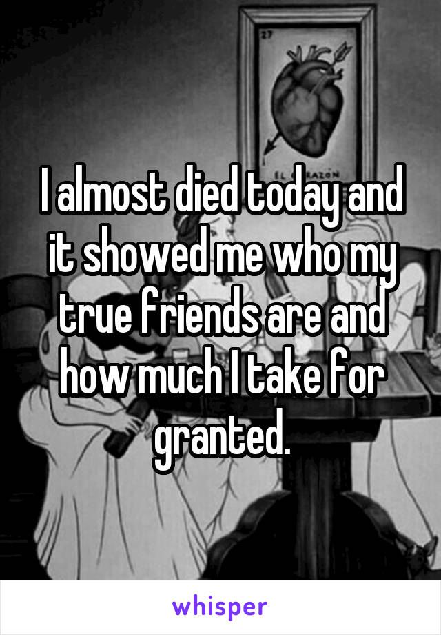 I almost died today and it showed me who my true friends are and how much I take for granted.