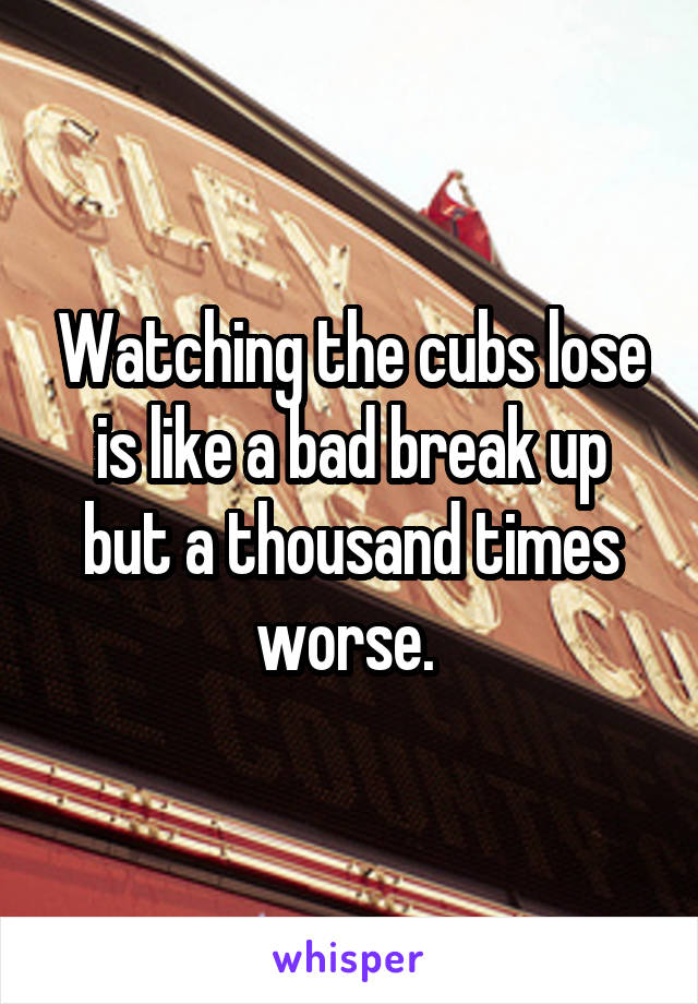 Watching the cubs lose is like a bad break up but a thousand times worse. 