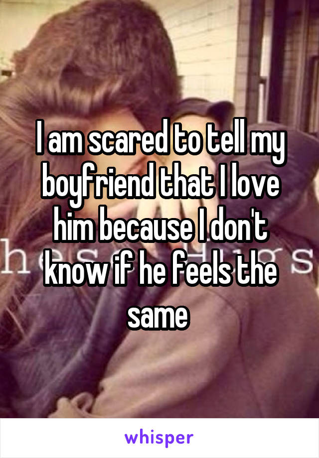 I am scared to tell my boyfriend that I love him because I don't know if he feels the same 