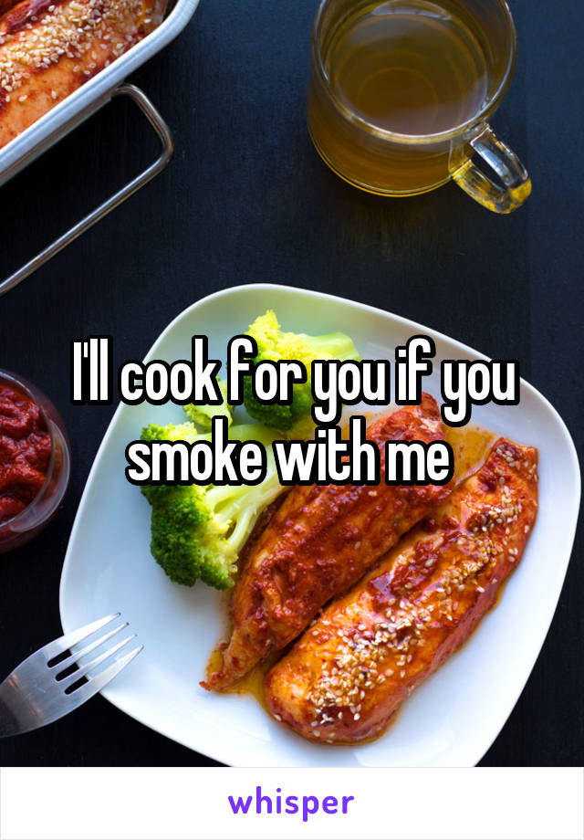 I'll cook for you if you smoke with me 