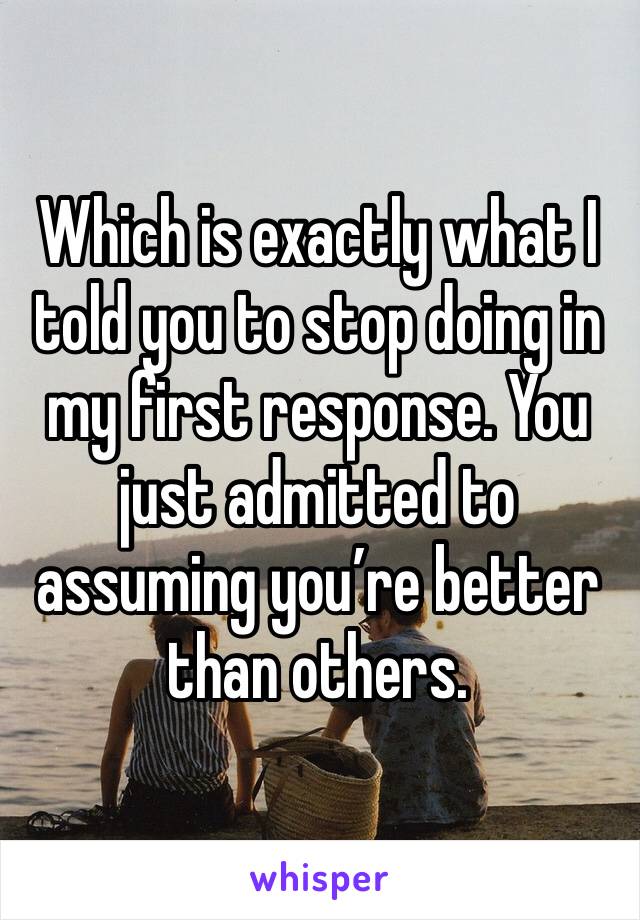 Which is exactly what I told you to stop doing in my first response. You just admitted to assuming you’re better than others. 