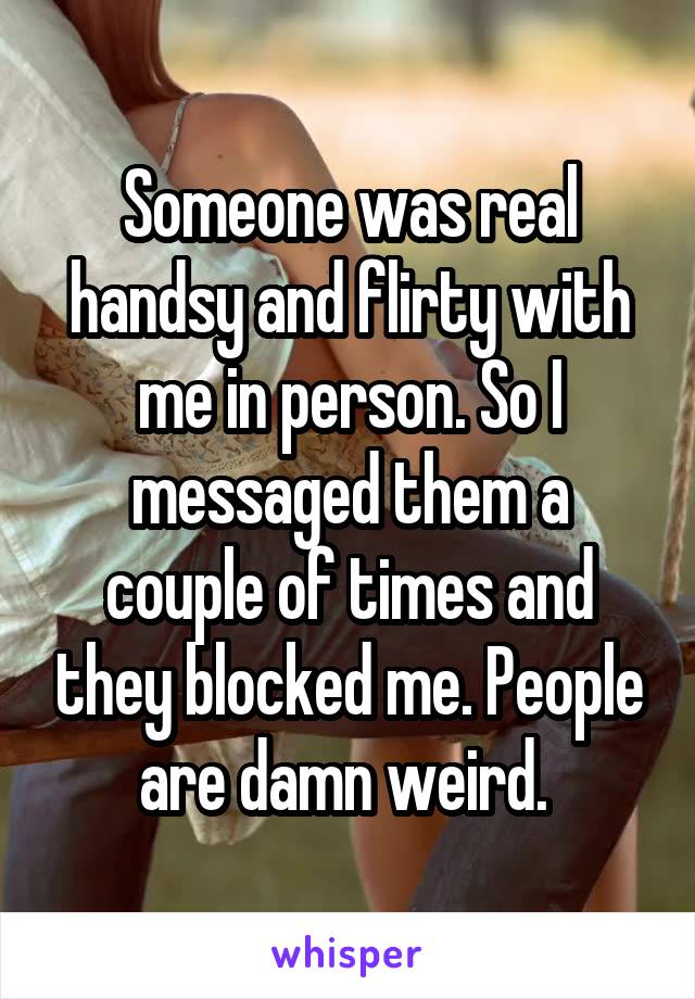 Someone was real handsy and flirty with me in person. So I messaged them a couple of times and they blocked me. People are damn weird. 