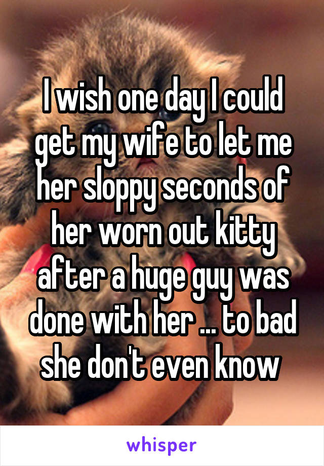 I wish one day I could get my wife to let me her sloppy seconds of her worn out kitty after a huge guy was done with her ... to bad she don't even know 