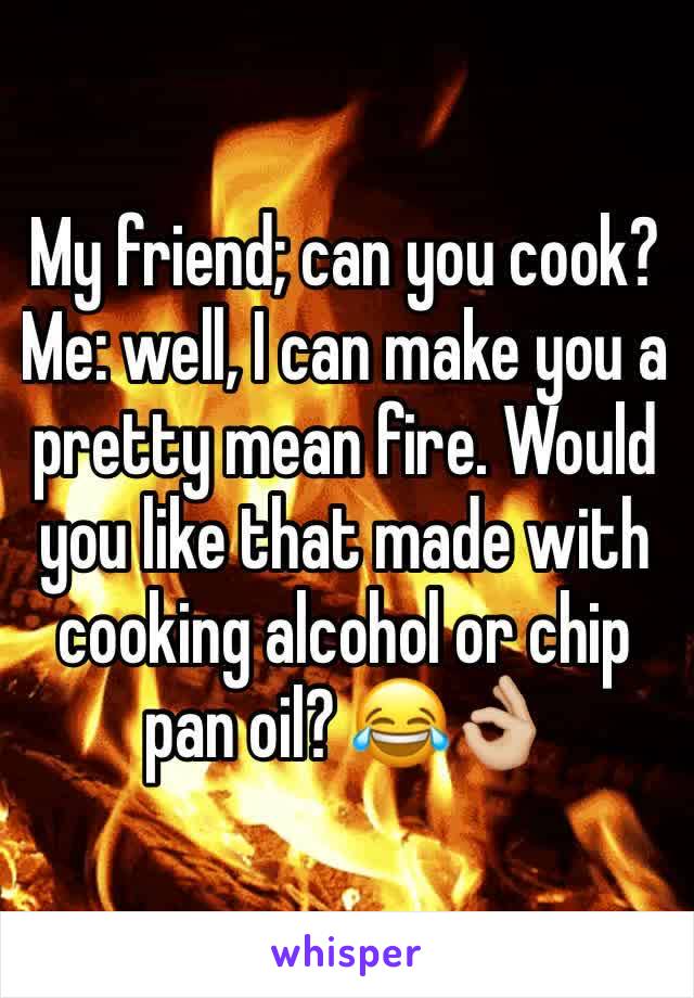 My friend; can you cook?
Me: well, I can make you a pretty mean fire. Would you like that made with cooking alcohol or chip pan oil? 😂👌🏼