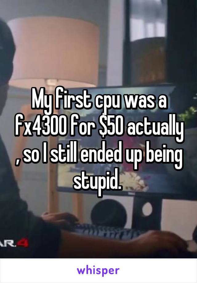 My first cpu was a fx4300 for $50 actually , so I still ended up being stupid. 