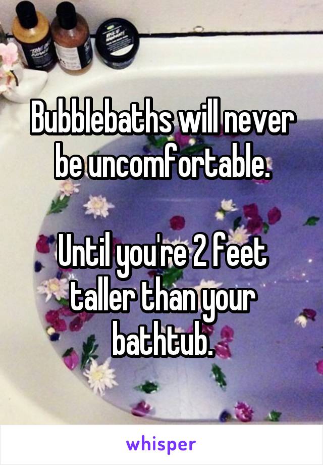 Bubblebaths will never be uncomfortable.

Until you're 2 feet taller than your bathtub.