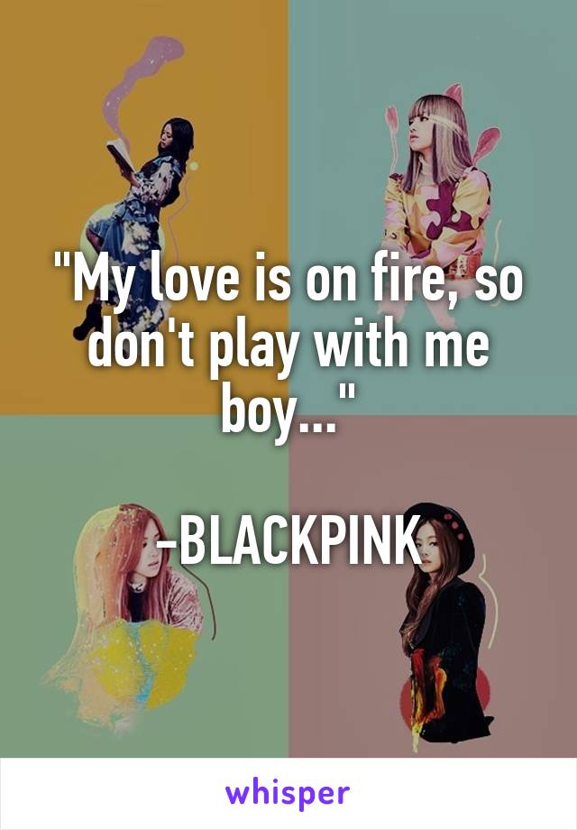 "My love is on fire, so don't play with me boy..."

-BLACKPINK
