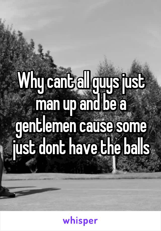 Why cant all guys just man up and be a gentlemen cause some just dont have the balls