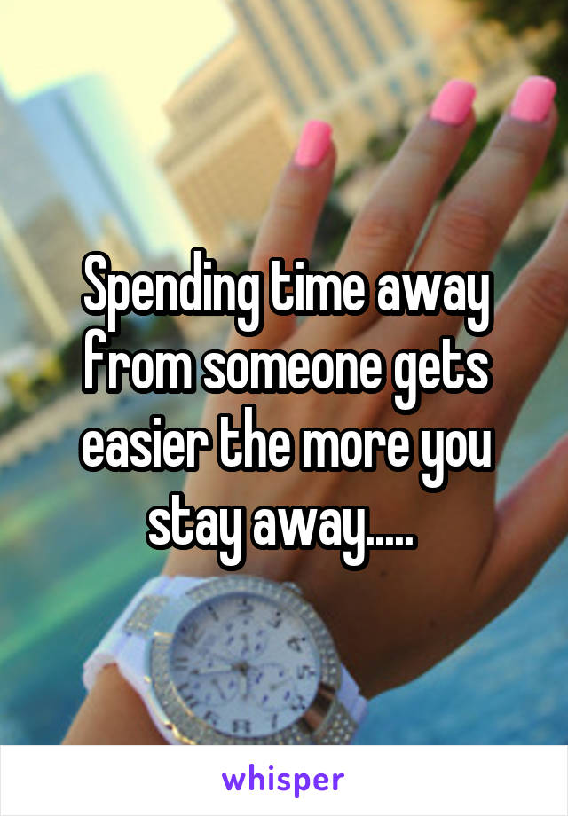 Spending time away from someone gets easier the more you stay away..... 