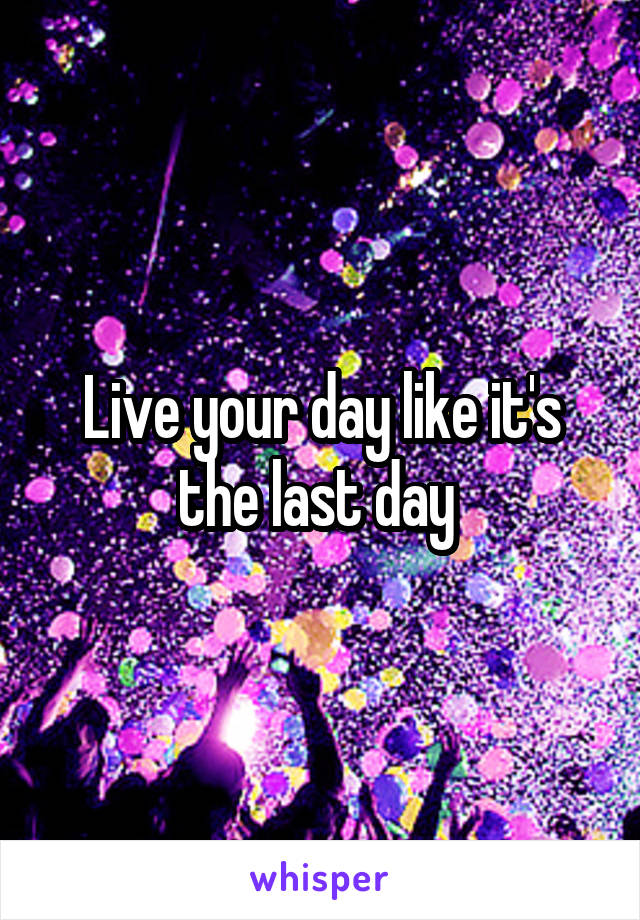Live your day like it's the last day 