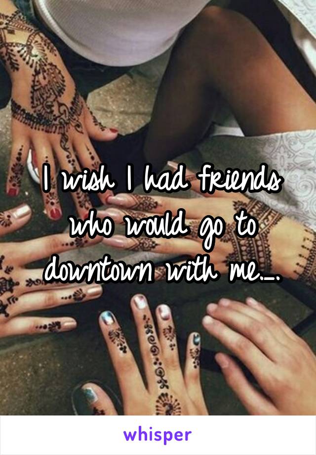 I wish I had friends who would go to downtown with me._.