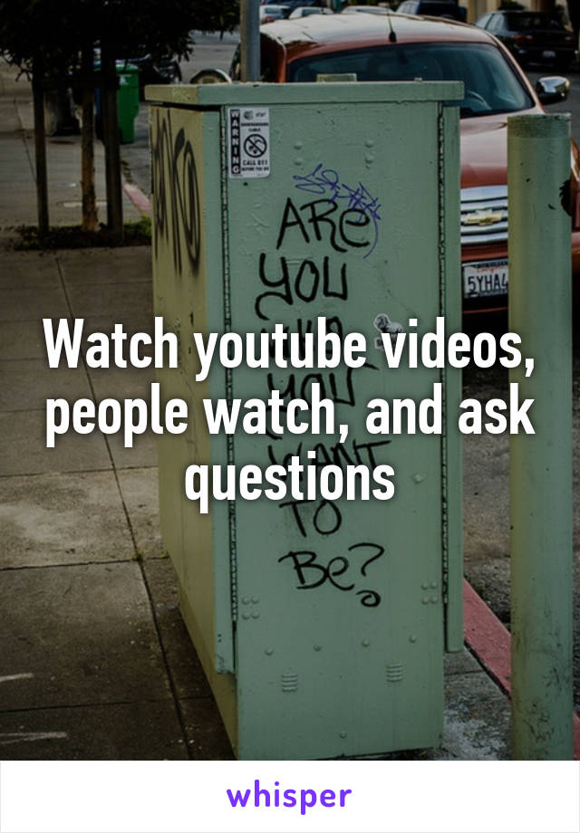 Watch youtube videos, people watch, and ask questions