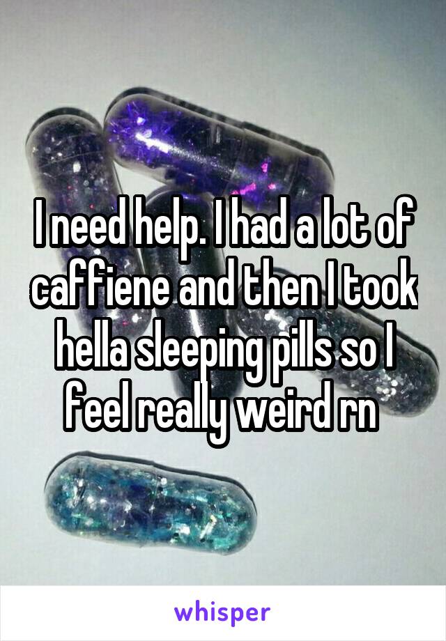I need help. I had a lot of caffiene and then I took hella sleeping pills so I feel really weird rn 