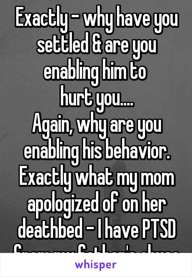 Exactly - why have you settled & are you enabling him to 
hurt you....
Again, why are you enabling his behavior. Exactly what my mom apologized of on her deathbed - I have PTSD from my father's abuse
