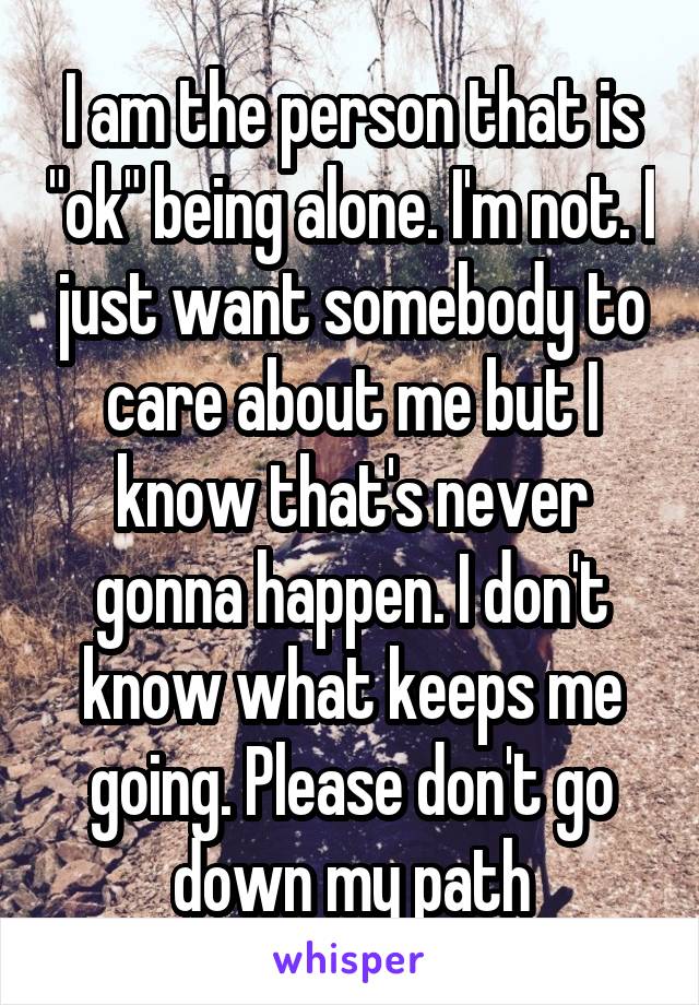 I am the person that is "ok" being alone. I'm not. I just want somebody to care about me but I know that's never gonna happen. I don't know what keeps me going. Please don't go down my path