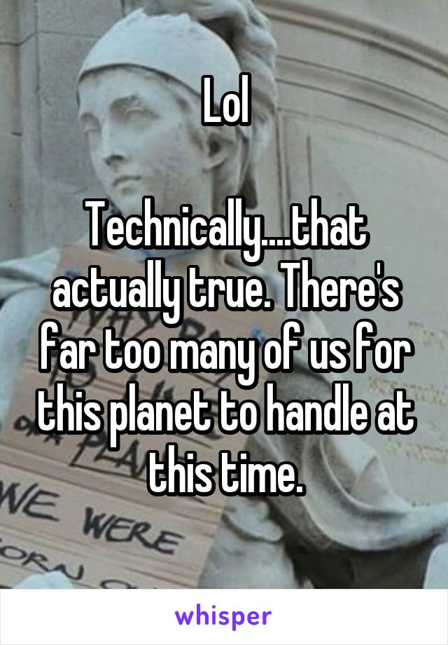 Lol

Technically....that actually true. There's far too many of us for this planet to handle at this time.
