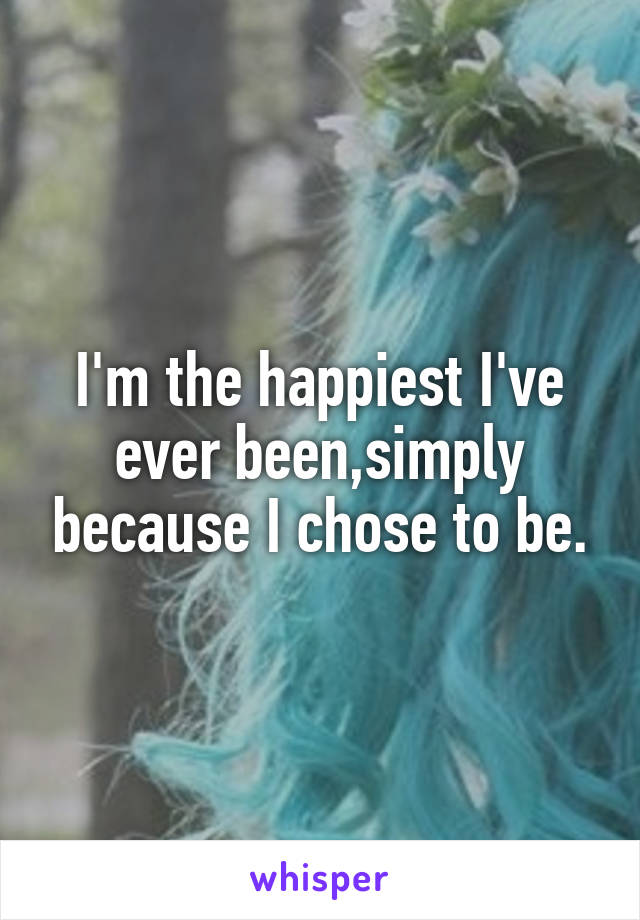 I'm the happiest I've ever been,simply because I chose to be.