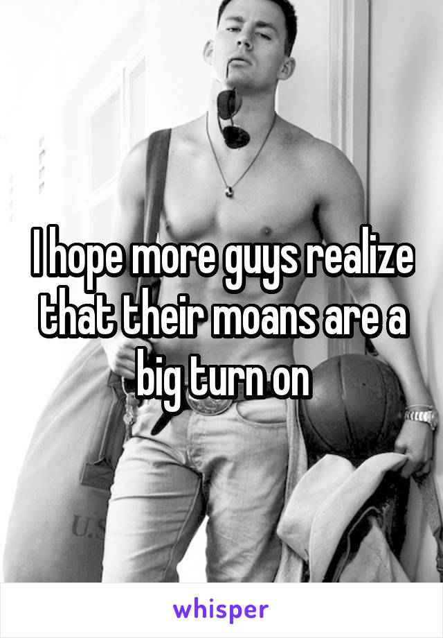 I hope more guys realize that their moans are a big turn on