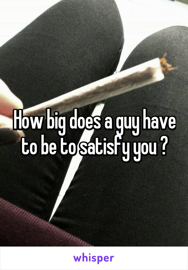 How big does a guy have to be to satisfy you ?