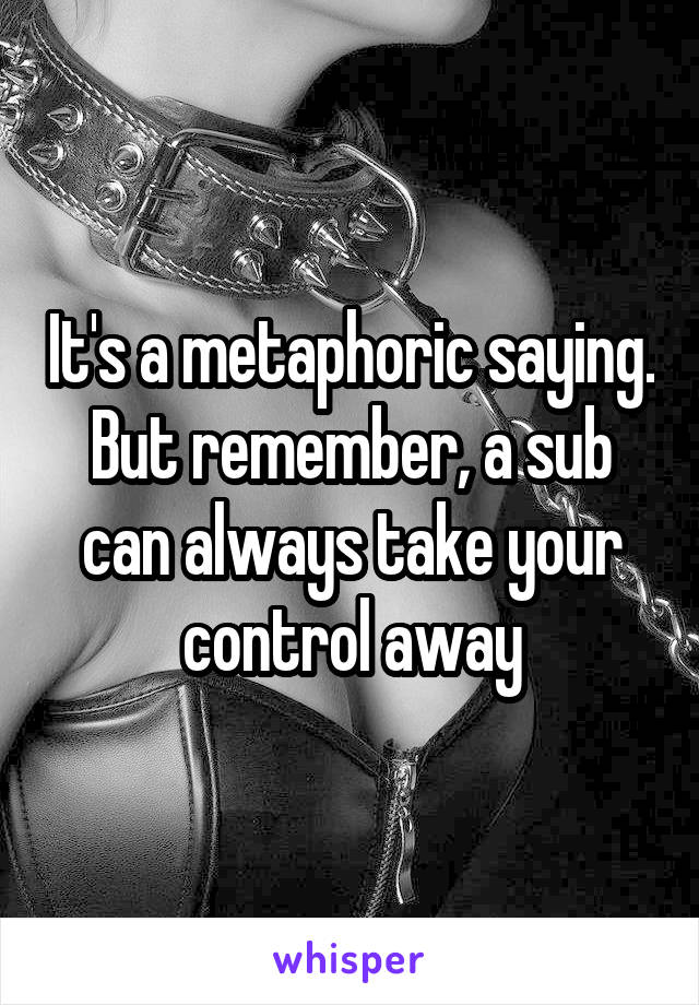 It's a metaphoric saying. But remember, a sub can always take your control away