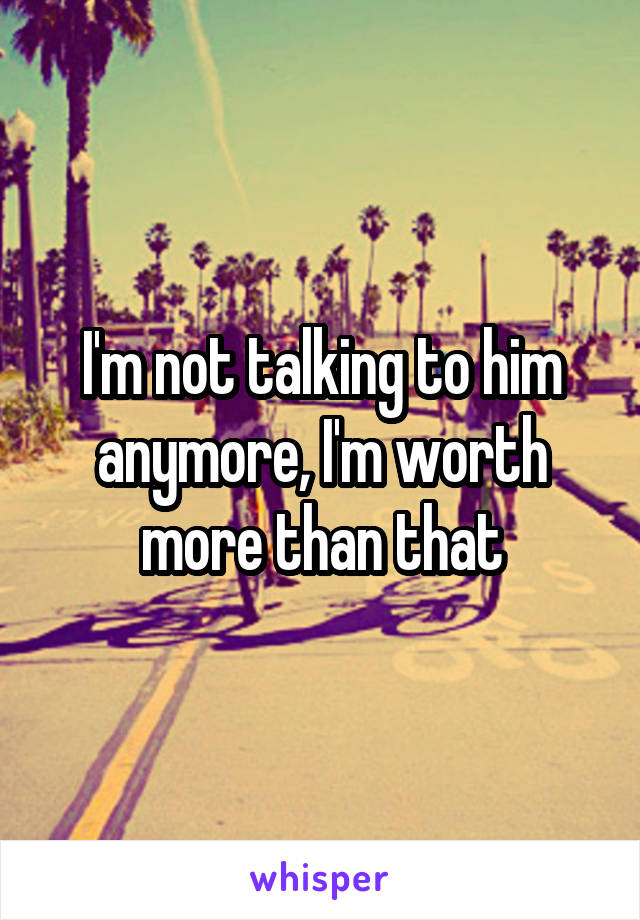 I'm not talking to him anymore, I'm worth more than that