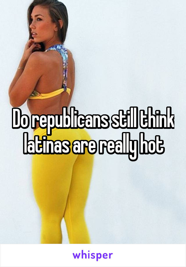 Do republicans still think latinas are really hot
