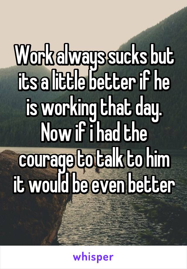 Work always sucks but its a little better if he is working that day. Now if i had the courage to talk to him it would be even better 